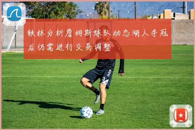 铁林分析詹姆斯球队动态湖人夺冠后仍需进行交易调整