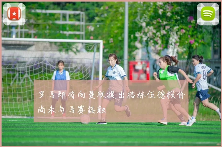罗马即将向曼联提出格林伍德报价尚未与马赛接触
