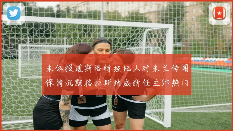 米体报道斯洛特经纪人对米兰传闻保持沉默格拉斯纳成新任主帅热门人选