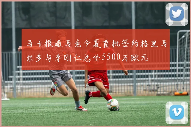 马卡报道马竞今夏首批签约格里马尔多与李刚仁总价5500万欧元