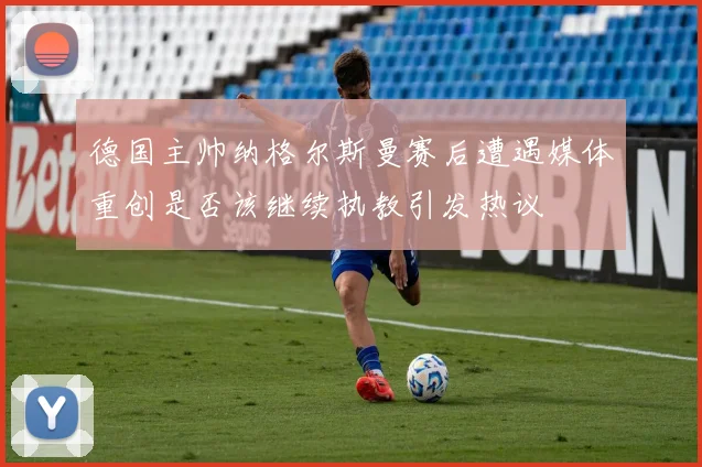 德国主帅纳格尔斯曼赛后遭遇媒体重创是否该继续执教引发热议