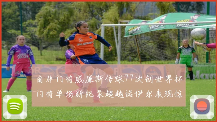 南非门将威廉斯传球77次创世界杯门将单场新纪录超越诺伊尔表现惊艳