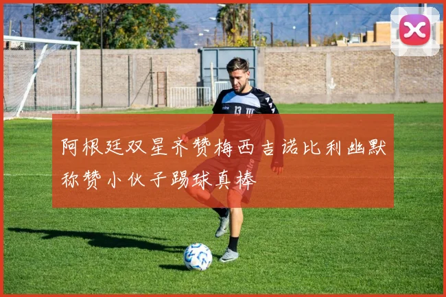 阿根廷双星齐赞梅西吉诺比利幽默称赞小伙子踢球真棒