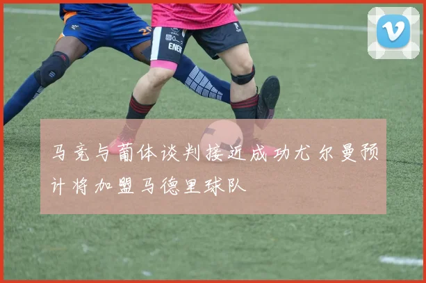 马竞与葡体谈判接近成功尤尔曼预计将加盟马德里球队