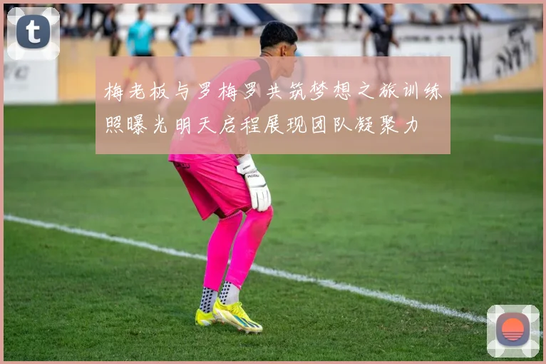 梅老板与罗梅罗共筑梦想之旅训练照曝光明天启程展现团队凝聚力