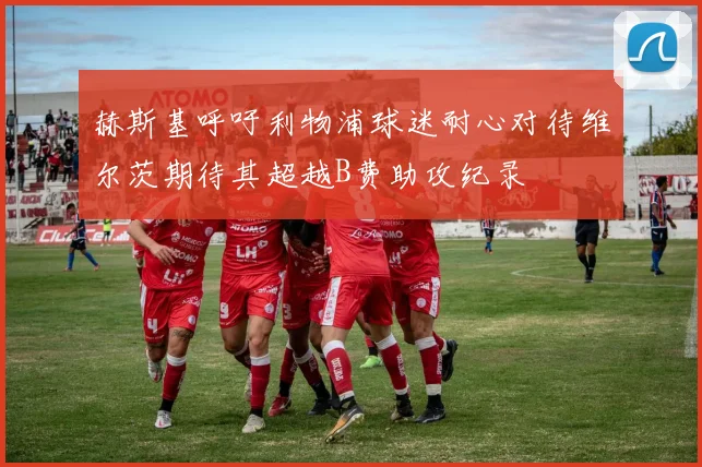 赫斯基呼吁利物浦球迷耐心对待维尔茨期待其超越B费助攻纪录