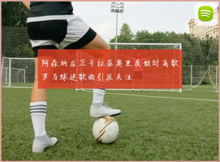 阿森纳后卫卡拉菲奥里度假时高歌罗马球迷歌曲引发关注