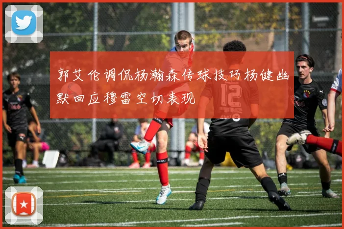 郭艾伦调侃杨瀚森传球技巧杨健幽默回应穆雷空切表现