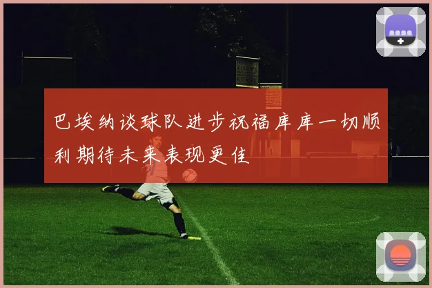 巴埃纳谈球队进步祝福库库一切顺利期待未来表现更佳