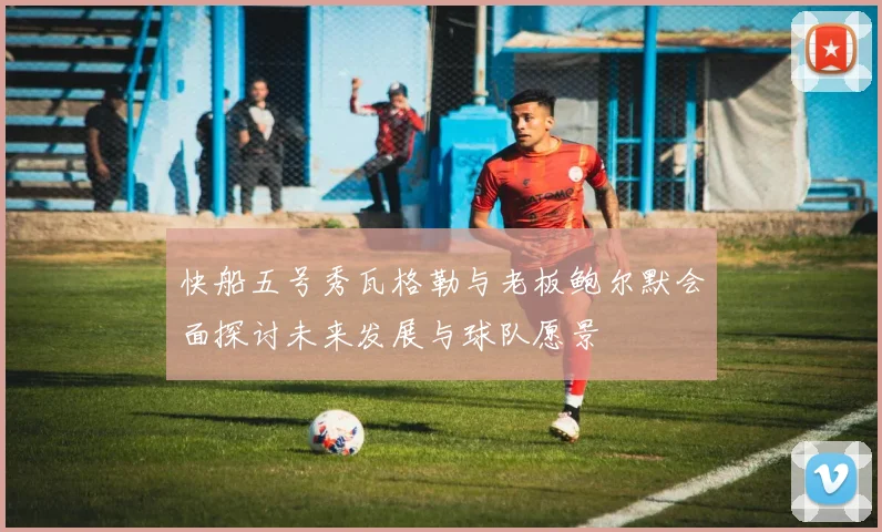快船五号秀瓦格勒与老板鲍尔默会面探讨未来发展与球队愿景