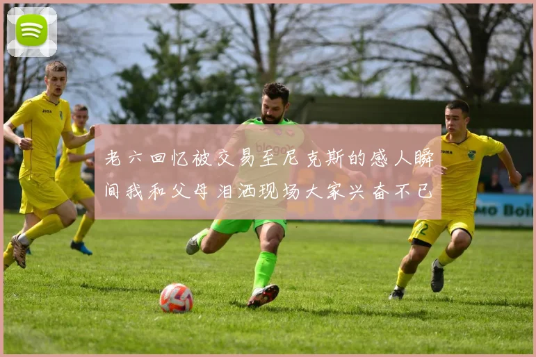 老六回忆被交易至尼克斯的感人瞬间我和父母泪洒现场大家兴奋不已