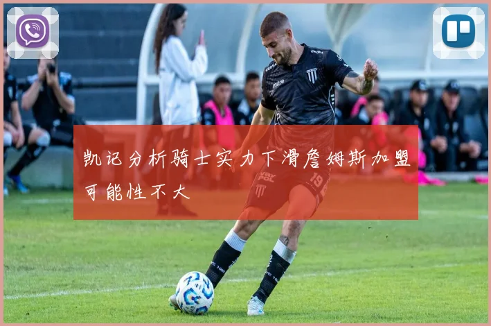 凯记分析骑士实力下滑詹姆斯加盟可能性不大