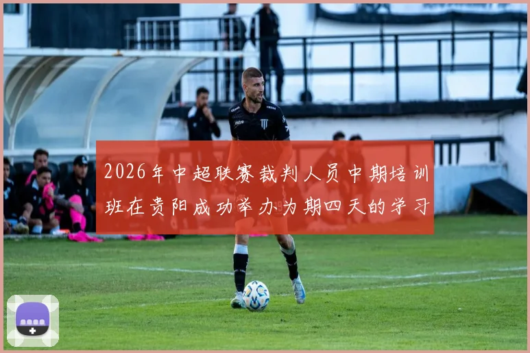 2026年中超联赛裁判人员中期培训班在贵阳成功举办为期四天的学习与交流活动
