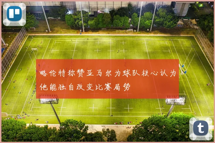 略伦特称赞亚马尔为球队核心认为他能独自改变比赛局势