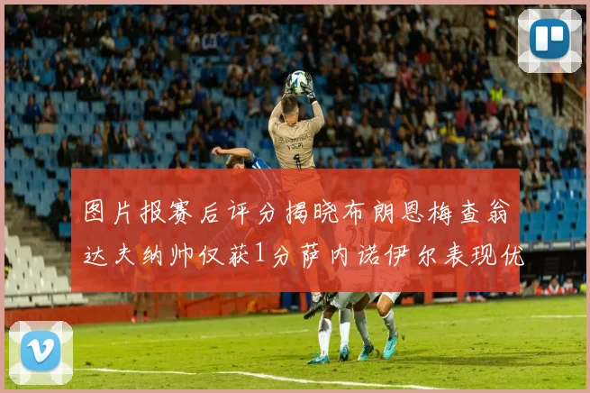 图片报赛后评分揭晓布朗恩梅查翁达夫纳帅仅获1分萨内诺伊尔表现优异获3分