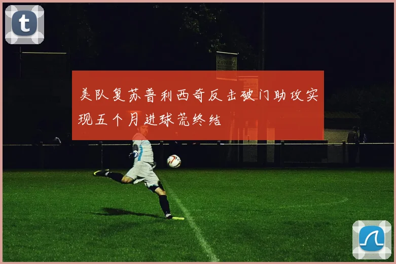 美队复苏普利西奇反击破门助攻实现五个月进球荒终结
