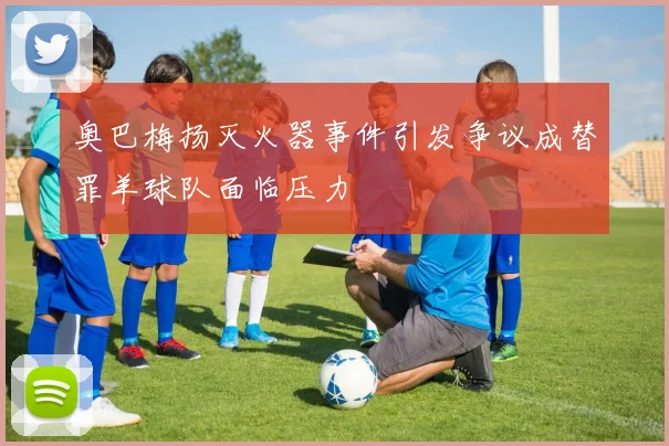 奥巴梅扬灭火器事件引发争议成替罪羊球队面临压力