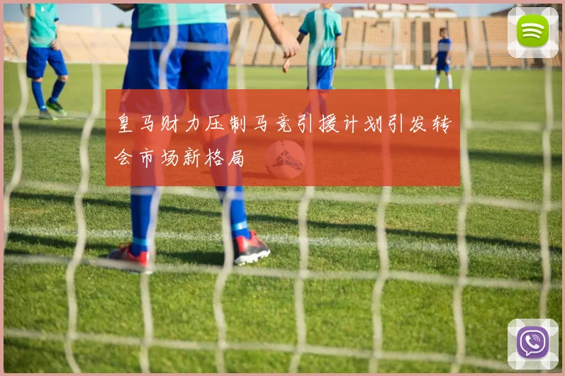 皇马财力压制马竞引援计划引发转会市场新格局