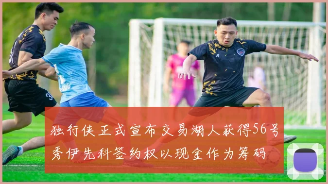 独行侠正式宣布交易湖人获得56号秀伊先科签约权以现金作为筹码