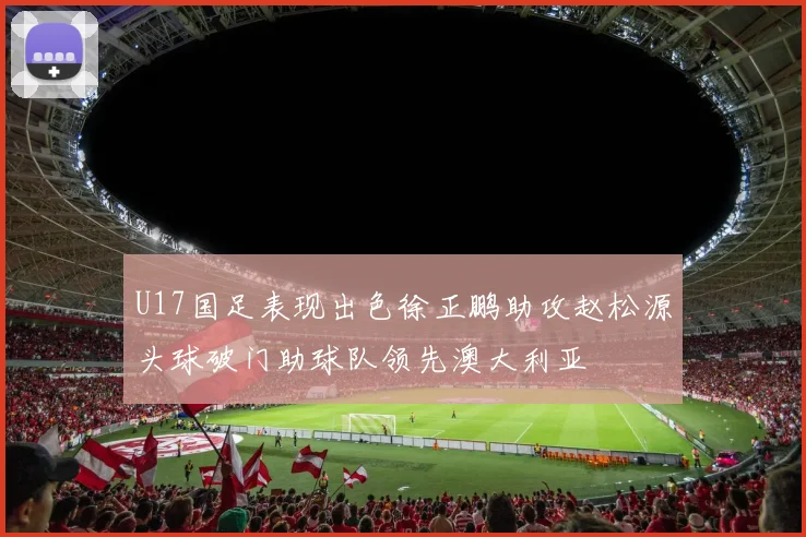 U17国足表现出色徐正鹏助攻赵松源头球破门助球队领先澳大利亚