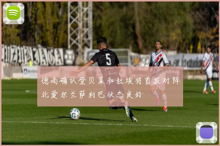 德尚确认登贝莱和杜埃将首发对阵北爱尔兰萨利巴状态良好