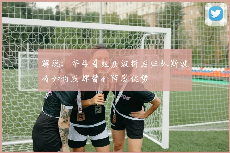 解说：字母哥经历波折后归队斯波将如何发挥替补阵容优势